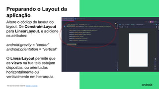 This work is licensed under the Apache 2.0 License
Altere o código do layout do
layout. De ConstraintLayout
para LinearLayout, e adicione
os atributos:
android:gravity = “center”
android:orientation = “vertical”
O LinearLayout permite que
as views na tua tela estejam
dispostas, ou orientadas
horizontalmente ou
verticalmente em hierarquia.
Preparando o Layout da
aplicação
 