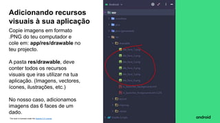 This work is licensed under the Apache 2.0 License
Copie imagens em formato
.PNG do teu computador e
cole em: app/res/drawable no
teu projecto.
A pasta res/drawable, deve
conter todos os recursos
visuais que iras utilizar na tua
aplicação. (Imagens, vectores,
ícones, ilustrações, etc.)
No nosso caso, adicionamos
imagens das 6 faces de um
dado.
Adicionando recursos
visuais à sua aplicação
 