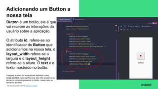 This work is licensed under the Apache 2.0 License
Button é um botão, ele é que
vai receber as interações do
usuário sobre a aplicação.
O atributo id, refere-se ao
identificador do Button que
adicionamos na nossa tela, o
layout_width refere-se a
largura e o layout_height
refere-se a altura. O text é o
texto mostrado no botão.
A largura e altura do botão foram definidas como
wrap_content, isso significa que elas irão ajustar-se ao
tamanho conteúdo presente no botão, nesse caso ao
tamanho do texto.
Adicionando um Button a
nossa tela
 