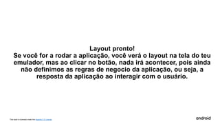 This work is licensed under the Apache 2.0 License
Layout pronto!
Se você for a rodar a aplicação, você verá o layout na tela do teu
emulador, mas ao clicar no botão, nada irá acontecer, pois ainda
não definimos as regras de negocio da aplicação, ou seja, a
resposta da aplicação ao interagir com o usuário.
 