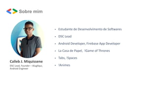 Calleb J. Miquissene
DSC Lead, Founder – AlugAqui,
Android Engineer
 Estudante de Desenvolvimento de Softwares
 DSC Lead
 Android Developer, Firebase App Developer
 La Casa de Papel, !Game of Thrones
 Tabs, !Spaces
 !Animes
Sobre mim
 