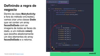 This work is licensed under the Apache 2.0 License
Dentro da class MainActivity
e fora do método onCreate(),
vamos criar uma classe Dado
que vai conter um array
facesDoDado com as
imagens de todas as faces do
dado, e um método rolar()
que escolhe aleatoriamente
um dos elementos do array
facesDoDado e o retorna.
Definindo a regra de
negocio
 
