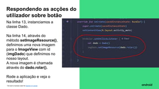 This work is licensed under the Apache 2.0 License
Na linha 13, instanciamos a
classe Dado.
Na linha 14, através do
método setImageResource(),
definimos uma nova imagem
para o ImageView com id
(imgDado) que definimos no
nosso layout.
A nova imagem é chamada
através do dado.rolar().
Rode a aplicação e veja o
resultado!
Respondendo as acções do
utilizador sobre botão
 