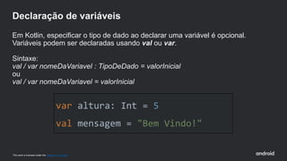 This work is licensed under the Apache 2.0 License
var altura: Int = 5
val mensagem = "Bem Vindo!"
Declaração de variáveis
Em Kotlin, especificar o tipo de dado ao declarar uma variável é opcional.
Variáveis podem ser declaradas usando val ou var.
Sintaxe:
val / var nomeDaVariavel : TipoDeDado = valorInicial
ou
val / var nomeDaVariavel = valorInicial
 