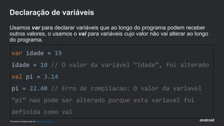 This work is licensed under the Apache 2.0 License
var idade = 19
idade = 10 // O valor da variável “idade”, foi alterado
val pi = 3.14
pi = 22.40 // Erro de compilacao: O valor da variavel
“pi” nao pode ser alterado porque esta variavel foi
definida como val
Declaração de variáveis
Usamos var para declarar variáveis que ao longo do programa podem receber
outros valores, o usamos o val para variáveis cujo valor não vai alterar ao longo
do programa.
 