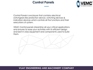 Control Panels
Control Panels is enclosure that contains electrical
switchgears like protection device, switching devices &
indication devices which controls all the functions and their
executions of system.
VEMC Control panels streamline all your critical applications
and ensures to ease your activities with its efficient design
and best in class equipment and components used to build
them.
VIJAY ENGINEERING AND MACHINERY COMPANY
 
