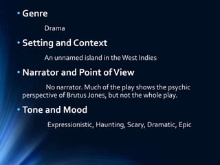• Genre
Drama
• Setting and Context
An unnamed island in theWest Indies
• Narrator and Point ofView
No narrator. Much of the play shows the psychic
perspective of Brutus Jones, but not the whole play.
• Tone and Mood
Expressionistic, Haunting, Scary, Dramatic, Epic
 