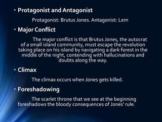 • Protagonist and Antagonist
Protagonist: Brutus Jones. Antagonist: Lem
• Major Conflict
The major conflict is that Brutus Jones, the autocrat
of a small island community, must escape the revolution
taking place on his island by navigating a dark forest in the
middle of the night, contending with hallucinations and
doubts along the way.
• Climax
The climax occurs when Jones gets killed.
• Foreshadowing
The scarlet throne that we see at the beginning
foreshadows the bloody consequences of Jones' rule.
 