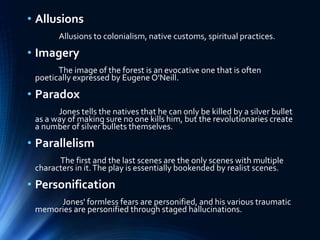 • Allusions
Allusions to colonialism, native customs, spiritual practices.
• Imagery
The image of the forest is an evocative one that is often
poetically expressed by Eugene O'Neill.
• Paradox
Jones tells the natives that he can only be killed by a silver bullet
as a way of making sure no one kills him, but the revolutionaries create
a number of silver bullets themselves.
• Parallelism
The first and the last scenes are the only scenes with multiple
characters in it.The play is essentially bookended by realist scenes.
• Personification
Jones' formless fears are personified, and his various traumatic
memories are personified through staged hallucinations.
 