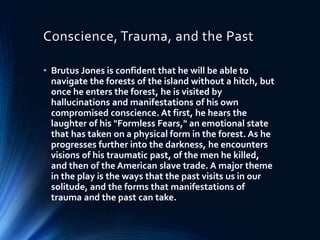 Conscience, Trauma, and the Past
• Brutus Jones is confident that he will be able to
navigate the forests of the island without a hitch, but
once he enters the forest, he is visited by
hallucinations and manifestations of his own
compromised conscience. At first, he hears the
laughter of his "Formless Fears," an emotional state
that has taken on a physical form in the forest. As he
progresses further into the darkness, he encounters
visions of his traumatic past, of the men he killed,
and then of the American slave trade. A major theme
in the play is the ways that the past visits us in our
solitude, and the forms that manifestations of
trauma and the past can take.
 