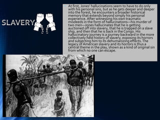 • At first, Jones' hallucinations seem to have to do only
with his personal sins, but as he gets deeper and deeper
into the forest, he encounters a broader historical
memory that extends beyond simply his personal
experience. After witnessing his own traumatic
misdeeds in the form of hallucinations—his murder of
two men—Jones hallucinates that he is getting
auctioned off into slavery, that he is trapped on a slave
ship, and then that he is back in the Congo. His
hallucinatory journey is a journey backward in the more
collectively held history of slavery, exposing its horrors
and subjecting him to its dehumanizing effects.The
legacy of American slavery and its horrors is thus a
central theme in the play, shown as a kind of original sin
from which no one can escape.
 