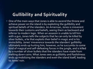 Gullibility and Spirituality
• One of the main ways that Jones is able to ascend the throne and
achieve power on the island is by exploiting the gullibility and
spiritual beliefs of the islanders. An American, Jones is irreverent
towards their customs and beliefs, seeing them as backward and
inferior to modern logic.When an assassin is unable to kill him
with a gun, Jones tells the subjects that he can only be killed by
silver bullets, a lie that exploits their belief in magic and in his
invincibility. Jones' irreverence towards the islanders' gullibility
ultimately ends up hurting him, however, as he succumbs to some
kind of magical and self-defeating forces in the jungle, and is killed
by a number of silver bullets that the islanders have made from
melting down coins. What Jones sees as gullibility and foolishness
ends up mobilizing the islanders and even the island itself, leading
to Jones' ruin.
 