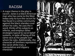 • A major theme in the play is
racism. Jones is a black American
man who has come to theWest
Indies only to turn the racism he
has faced in a white community
against the black islanders over
whom he rules. He uses the n
word, thinks of his subjects as
inferior, and employs other
strategies typical to racist belief
systems, in spite of being of the
same race as the people over
whom he rules. Additionally, the
character of Smithers represents
the racist white man, a
manipulative and slippery
character.
 