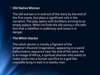 • Old Native Woman
The old woman is in and out of the story by the end of
the first scene, but plays a significant role in the
narrative.The play opens with Smithers arriving to an
empty palace. When he finds the old woma,n she tells
him that a rebellion is underway and Jones is in
danger.
• TheWitch-Doctor
The witch-doctor is merely a figment of the
emperor’s fevered imagination, appearing in a weird
hallucinatory sequence near the end of the story. He
is an image ofAfrica, a spiritual shaman who wants to
make Jones into a human sacrifice to a god-like
crocodile lying in wait in a nearby river.
 