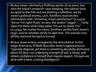 • Brutus Jones—formerly a Pullman porter of 10 years, but
now the island’s emperor—was sleeping, the natives have
escaped to the hills and are plotting a rebellion, led by
Jones’s political enemy, Lem. Smithers receives this
information with “immense, mean satisfaction” (1:1,032):
“Serve ’I’m right! Putin’ on airs, the stinkin’ nigger! . . . I only
’opes I’m there when they takes ’I’m out to shoot ’I’m”
(1:1,033). No matter his views, Smithers profits from Jones’s
reign, and he whistles shrilly to alert him.The woman runs
off the moment his back is turned.
• Brutus Jones enters, enraged by the disturbance. In the
stage directions, O’Neill describes Jones’s appearance as
“typically Negroid, yet there is something decidedly distinctive
about his face—an underlying strength of will, a hardy, self-
reliant confidence in himself that inspires respect. His eyes are
alive with a keen, cunning intelligence”
 