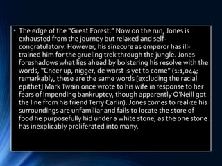 • The edge of the “Great Forest.” Now on the run, Jones is
exhausted from the journey but relaxed and self-
congratulatory. However, his sinecure as emperor has ill-
trained him for the grueling trek through the jungle. Jones
foreshadows what lies ahead by bolstering his resolve with the
words, “Cheer up, nigger, de worst is yet to come” (1:1,044;
remarkably, these are the same words [excluding the racial
epithet] MarkTwain once wrote to his wife in response to her
fears of impending bankruptcy, though apparently O’Neill got
the line from his friendTerry Carlin). Jones comes to realize his
surroundings are unfamiliar and fails to locate the store of
food he purposefully hid under a white stone, as the one stone
has inexplicably proliferated into many.
 