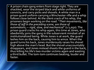 • A prison chain gang enters from stage right.They are
shackled, wear the striped black and white uniforms of
convicts, and carry picks and shovels. A white man in a
prison guard uniform carrying aWinchester rifle and a whip
follows close behind. At the silent crack of his whip, the
prisoners begin working on the road. “Their movements, like
those of Jeff in the preceding scene, are those of
automatons,— rigid, slow, and mechanical” (1:1,050).The
prison guard cracks his whip again, this time at Jones, who
obediently joins the gang in the subservient mindset of an
institutionalized being. While Jones is at work, the guard
lashes him on the back, causing him to wince. When the
guard turns his back, Jones murderously raises his shovel
high above the man’s head. But the shovel unaccountably
disappears, and Jones instead shoots the guard in the back,
thus killing his life’s two murder victims again and wasting
a third bullet.The tom-tom continues beating, louder and
faster.
 