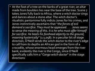 • At the foot of a tree on the banks of a great river; an altar
made from boulders lies near the base of the tree. Scene 7
takes Jones fully back to Africa, where a witch doctor sings
and dances about a stone altar.The witch doctor’s
ritualistic pantomime fully indicts Jones for his crimes, and
Jones instinctively ascertains that “the forces of evil
demand a sacrifice.They must be appeased. . . .Jones seems
to sense the meaning of this. It is he who must offer himself
for sacrifice. He beats his forehead abjectly to the ground,
moaning hysterically” (1:1,058). In a peculiar bit of stage
direction, O’Neill sends the witch doctor to the river’s edge
to call from its depths an African god in the form of a
crocodile, whose enormous head emerges from the river
bank; evidently the river is the Congo, since O’Neill
specifically calls him a “Congo witch-doctor” in the stage
directions
 