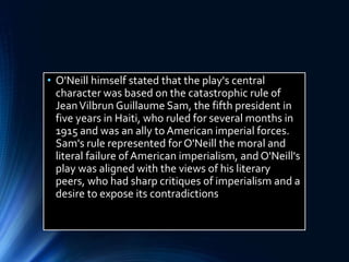• O'Neill himself stated that the play's central
character was based on the catastrophic rule of
JeanVilbrun Guillaume Sam, the fifth president in
five years in Haiti, who ruled for several months in
1915 and was an ally to American imperial forces.
Sam's rule represented for O'Neill the moral and
literal failure of American imperialism, and O'Neill's
play was aligned with the views of his literary
peers, who had sharp critiques of imperialism and a
desire to expose its contradictions
 
