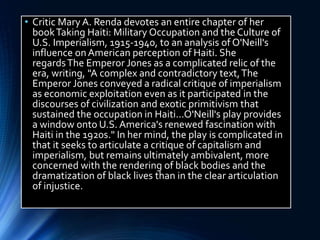 • Critic Mary A. Renda devotes an entire chapter of her
bookTaking Haiti: Military Occupation and the Culture of
U.S. Imperialism, 1915-1940, to an analysis of O'Neill's
influence onAmerican perception of Haiti. She
regardsThe Emperor Jones as a complicated relic of the
era, writing, "A complex and contradictory text,The
Emperor Jones conveyed a radical critique of imperialism
as economic exploitation even as it participated in the
discourses of civilization and exotic primitivism that
sustained the occupation in Haiti...O'Neill's play provides
a window onto U.S. America's renewed fascination with
Haiti in the 1920s." In her mind, the play is complicated in
that it seeks to articulate a critique of capitalism and
imperialism, but remains ultimately ambivalent, more
concerned with the rendering of black bodies and the
dramatization of black lives than in the clear articulation
of injustice.
 