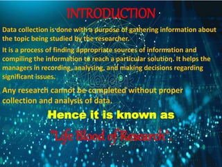 INTRODUCTION
Data collection is done with a purpose of gathering information about
the topic being studied by the researcher.
It is a process of finding appropriate sources of information and
compiling the information to reach a particular solution. It helps the
managers in recording, analysing, and making decisions regarding
significant issues.
Any research cannot be completed without proper
collection and analysis of data.
Hence it is known as
"Life Blood of Research".
 