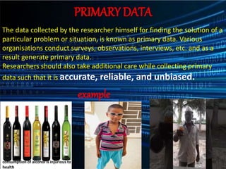 PRIMARY DATA
The data collected by the researcher himself for finding the solution of a
particular problem or situation, is known as primary data. Various
organisations conduct surveys, observations, interviews, etc. and as a
result generate primary data.
Researchers should also take additional care while collecting primary
data such that it is accurate, reliable, and unbiased.
example
consumption of alcohol is injurious to
health
 