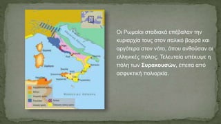 Οι Ρωμαίοι σταδιακά επέβαλαν την
κυριαρχία τους στον ιταλικό βορρά και
αργότερα στον νότο, όπου ανθούσαν οι
ελληνικές πόλεις. Τελευταία υπέκυψε η
πόλη των Συρακουσών, έπειτα από
ασφυκτική πολιορκία.
 