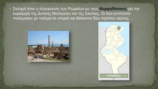  Σκληρή ήταν η σύγκρουση των Ρωμαίων με τους Καρχηδόνιους για την
κυριαρχία της Δυτικής Μεσογείου και της Σικελίας. Οι δύο αντίπαλοι
πολέμησαν με πείσμα σε στεριά και θάλασσα δύο περίπου αιώνες.
ΤΥΝΗΣΙΑ
 