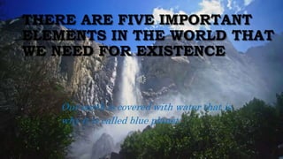 THERE ARE FIVE IMPORTANT
ELEMENTS IN THE WORLD THAT
WE NEED FOR EXISTENCE
Our earth is covered with water that is
why it is called blue planet.
 