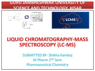 GURU JAMBHESHWAR UNIVERSITY OF
SCIENCE AND TECHNOLOGY, HISAR
LIQUID CHROMATOGRAPHY-MASS
SPECTROSCOPY (LC-MS)
SUBMITTED BY- Shikha Kamboj
M Pharm 2ND Sem
Pharmaceutical Chemistry
 