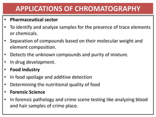 APPLICATIONS OF CHROMATOGRAPHY
• Pharmaceutical sector
• To identify and analyze samples for the presence of trace elements
or chemicals.
• Separation of compounds based on their molecular weight and
element composition.
• Detects the unknown compounds and purity of mixture.
• In drug development.
• Food Industry
• In food spoilage and additive detection
• Determining the nutritional quality of food
• Forensic Science
• In forensic pathology and crime scene testing like analyzing blood
and hair samples of crime place.
 