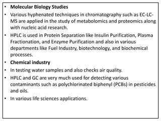 • Molecular Biology Studies
• Various hyphenated techniques in chromatography such as EC-LC-
MS are applied in the study of metabolomics and proteomics along
with nucleic acid research.
• HPLC is used in Protein Separation like Insulin Purification, Plasma
Fractionation, and Enzyme Purification and also in various
departments like Fuel Industry, biotechnology, and biochemical
processes.
• Chemical industry
• In testing water samples and also checks air quality.
• HPLC and GC are very much used for detecting various
contaminants such as polychlorinated biphenyl (PCBs) in pesticides
and oils.
• In various life sciences applications.
 