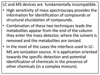 LC and MS devices are fundamentally incompatible.
• High sensitivity of mass spectroscopy provides the
information for identification of compounds or
structural elucidation of compounds.
• Combination of these two techniques leads the
metabolites appear from the end of the column
they enter the mass detector, where the solvent is
removed and the metabolites are ionized.
• In the most of the cases the interface used in LC-
MS are ionization source. It is application oriented
towards the specific detection and potential
identification of chemicals in the presence of
other chemicals (in a complex mixture).
 