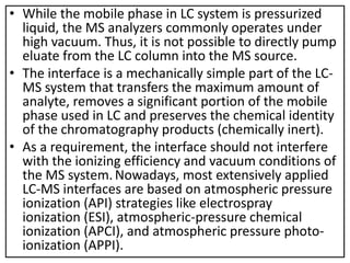 • While the mobile phase in LC system is pressurized
liquid, the MS analyzers commonly operates under
high vacuum. Thus, it is not possible to directly pump
eluate from the LC column into the MS source.
• The interface is a mechanically simple part of the LC-
MS system that transfers the maximum amount of
analyte, removes a significant portion of the mobile
phase used in LC and preserves the chemical identity
of the chromatography products (chemically inert).
• As a requirement, the interface should not interfere
with the ionizing efficiency and vacuum conditions of
the MS system. Nowadays, most extensively applied
LC-MS interfaces are based on atmospheric pressure
ionization (API) strategies like electrospray
ionization (ESI), atmospheric-pressure chemical
ionization (APCI), and atmospheric pressure photo-
ionization (APPI).
 