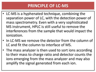 PRINCIPLE OF LC-MS
• LC-MS is a hyphenated technique, combining the
separation power of LC, with the detection power of
mass spectrometry. Even with a very sophisticated
MS instrument, HPLC is still useful to remove the
interferences from the sample that would impact the
ionization.
• In LC-MS we remove the detector from the column of
LC and fit the column to interface of MS.
• The mass analyzer is then used to sort ions according
to their mass to charge ratio and detector counts the
ions emerging from the mass analyzer and may also
amplify the signal generated from each ion.
 