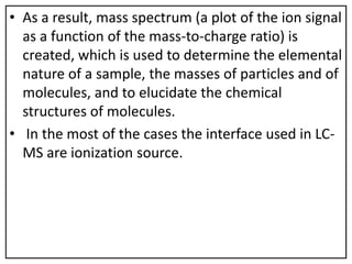 • As a result, mass spectrum (a plot of the ion signal
as a function of the mass-to-charge ratio) is
created, which is used to determine the elemental
nature of a sample, the masses of particles and of
molecules, and to elucidate the chemical
structures of molecules.
• In the most of the cases the interface used in LC-
MS are ionization source.
 