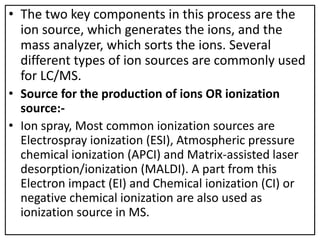 • The two key components in this process are the
ion source, which generates the ions, and the
mass analyzer, which sorts the ions. Several
different types of ion sources are commonly used
for LC/MS.
• Source for the production of ions OR ionization
source:-
• Ion spray, Most common ionization sources are
Electrospray ionization (ESI), Atmospheric pressure
chemical ionization (APCI) and Matrix-assisted laser
desorption/ionization (MALDI). A part from this
Electron impact (EI) and Chemical ionization (CI) or
negative chemical ionization are also used as
ionization source in MS.
 