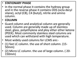 • STATIONARY PHASE
• In the normal phase it contains the hydroxy group
and in the reverse phase it contains ODS (octa decyl
silane), octyl (C8), C4 (butyl), nitrile and amino
column.
• COLUMN
• Guard column and analytical column are generally
used. Column are generally made up of stainless
steel, glass, polyethylene and ploy ether ether ketone
(PEEK). Most commonly stainless steel columns are
used which can withstand with high temperature.
• Most widely used columns for LCMS are:-
• (1) fast LC column. the use of short column. (15-
50mm)
• (2) Micro LC column. the use of large column. ( 20-
150mm)
 
