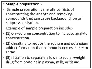 • Sample preparation:-
• Sample preparation generally consists of
concentrating the analyte and removing
compounds that can cause background ion or
suppress ionization.
Example of sample preparation include:-
• (1) on –column concentration to increase analyte
concentration.
• (2) desalting to reduce the sodium and potassium
adduct formation that commonly occurs in electro
spray.
• (3) filtration to separate a low molecular-weight
drug from proteins in plasma, milk, or tissue.
 