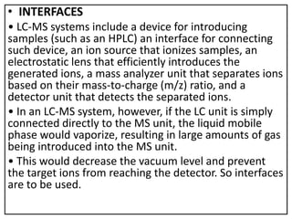 • INTERFACES
• LC-MS systems include a device for introducing
samples (such as an HPLC) an interface for connecting
such device, an ion source that ionizes samples, an
electrostatic lens that efficiently introduces the
generated ions, a mass analyzer unit that separates ions
based on their mass-to-charge (m/z) ratio, and a
detector unit that detects the separated ions.
• In an LC-MS system, however, if the LC unit is simply
connected directly to the MS unit, the liquid mobile
phase would vaporize, resulting in large amounts of gas
being introduced into the MS unit.
• This would decrease the vacuum level and prevent
the target ions from reaching the detector. So interfaces
are to be used.
 