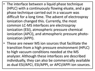 • The interface between a liquid phase technique
(HPLC) with a continuously flowing eluate, and a gas
phase technique carried out in a vacuum was
difficult for a long time. The advent of electrospray
ionization changed this. Currently, the most
common LC-MS interfaces are electrospray
ionization (ESI), atmospheric pressure chemical
ionization (APCI), and atmospheric pressure photo-
ionization (APPI).
• These are newer MS ion sources that facilitate the
transition from a high pressure environment (HPLC)
to high vacuum conditions needed at the MS
analyzer. Although these interfaces are described
individually, they can also be commercially available
as dual ESI/APCI, ESI/APPI, or APCI/APPI ion sources.
 