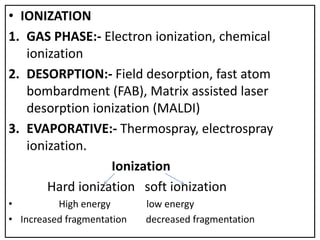 • IONIZATION
1. GAS PHASE:- Electron ionization, chemical
ionization
2. DESORPTION:- Field desorption, fast atom
bombardment (FAB), Matrix assisted laser
desorption ionization (MALDI)
3. EVAPORATIVE:- Thermospray, electrospray
ionization.
Ionization
Hard ionization soft ionization
• High energy low energy
• Increased fragmentation decreased fragmentation
 