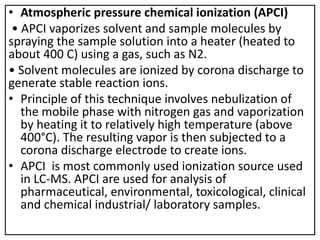 • Atmospheric pressure chemical ionization (APCI)
• APCI vaporizes solvent and sample molecules by
spraying the sample solution into a heater (heated to
about 400 C) using a gas, such as N2.
• Solvent molecules are ionized by corona discharge to
generate stable reaction ions.
• Principle of this technique involves nebulization of
the mobile phase with nitrogen gas and vaporization
by heating it to relatively high temperature (above
400°C). The resulting vapor is then subjected to a
corona discharge electrode to create ions.
• APCI is most commonly used ionization source used
in LC-MS. APCI are used for analysis of
pharmaceutical, environmental, toxicological, clinical
and chemical industrial/ laboratory samples.
 