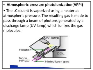 • Atmospheric pressure photoionization(APPI)
• The LC eluent is vaporized using a heater at
atmospheric pressure. The resulting gas is made to
pass through a beam of photons generated by a
discharge lamp (UV lamp) which ionizes the gas
molecules.
 
