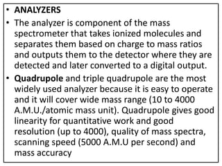 • ANALYZERS
• The analyzer is component of the mass
spectrometer that takes ionized molecules and
separates them based on charge to mass ratios
and outputs them to the detector where they are
detected and later converted to a digital output.
• Quadrupole and triple quadrupole are the most
widely used analyzer because it is easy to operate
and it will cover wide mass range (10 to 4000
A.M.U./atomic mass unit). Quadrupole gives good
linearity for quantitative work and good
resolution (up to 4000), quality of mass spectra,
scanning speed (5000 A.M.U per second) and
mass accuracy
 