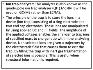 • Ion trap analyzer: This analyzer is also known as the
quadrupole ion trap analyzer (QIT).Mostly it will be
used on GC/MS rather than LC/MS.
• The principle of the trap is to store the ions in a
device (ion trap) consisting of a ring electrode and
two end cap electrodes. These ions are manipulated
by using applied DC and RF fields. The amplitude of
the applied voltages enables the analyzer to trap ions
of specified mass to charge ratio within the analyzing
device. Non selected ions are given a trajectory by
the electrostatic field that causes them to exit the
trap. By filling the trap with inert gas fragmentation
of selected ions is possible. This is useful when
structural information is required.
 