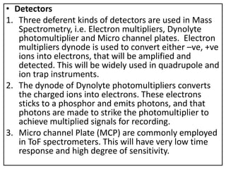 • Detectors
1. Three deferent kinds of detectors are used in Mass
Spectrometry, i.e. Electron multipliers, Dynolyte
photomultiplier and Micro channel plates. Electron
multipliers dynode is used to convert either –ve, +ve
ions into electrons, that will be amplified and
detected. This will be widely used in quadrupole and
ion trap instruments.
2. The dynode of Dynolyte photomultipliers converts
the charged ions into electrons. These electrons
sticks to a phosphor and emits photons, and that
photons are made to strike the photomultiplier to
achieve multiplied signals for recording.
3. Micro channel Plate (MCP) are commonly employed
in ToF spectrometers. This will have very low time
response and high degree of sensitivity.
 