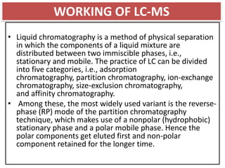 • Liquid chromatography is a method of physical separation
in which the components of a liquid mixture are
distributed between two immiscible phases, i.e.,
stationary and mobile. The practice of LC can be divided
into five categories, i.e., adsorption
chromatography, partition chromatography, ion-exchange
chromatography, size-exclusion chromatography,
and affinity chromatography.
• Among these, the most widely used variant is the reverse-
phase (RP) mode of the partition chromatography
technique, which makes use of a nonpolar (hydrophobic)
stationary phase and a polar mobile phase. Hence the
polar components get eluted first and non-polar
component retained for the longer time.
WORKING OF LC-MS
 