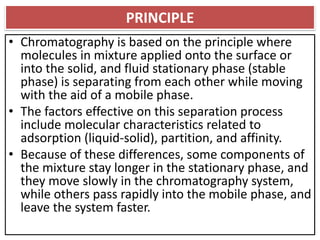 PRINCIPLE
• Chromatography is based on the principle where
molecules in mixture applied onto the surface or
into the solid, and fluid stationary phase (stable
phase) is separating from each other while moving
with the aid of a mobile phase.
• The factors effective on this separation process
include molecular characteristics related to
adsorption (liquid-solid), partition, and affinity.
• Because of these differences, some components of
the mixture stay longer in the stationary phase, and
they move slowly in the chromatography system,
while others pass rapidly into the mobile phase, and
leave the system faster.
 