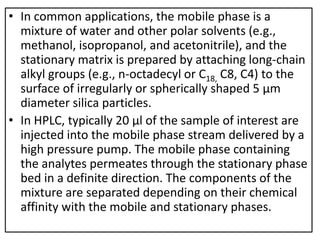 • In common applications, the mobile phase is a
mixture of water and other polar solvents (e.g.,
methanol, isopropanol, and acetonitrile), and the
stationary matrix is prepared by attaching long-chain
alkyl groups (e.g., n-octadecyl or C18, C8, C4) to the
surface of irregularly or spherically shaped 5 μm
diameter silica particles.
• In HPLC, typically 20 μl of the sample of interest are
injected into the mobile phase stream delivered by a
high pressure pump. The mobile phase containing
the analytes permeates through the stationary phase
bed in a definite direction. The components of the
mixture are separated depending on their chemical
affinity with the mobile and stationary phases.
 